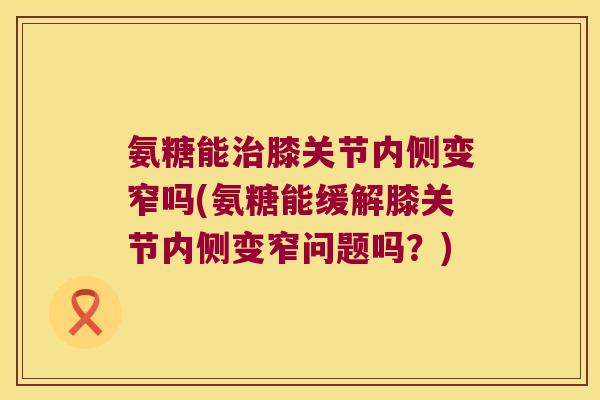 氨糖能膝关节内侧变窄吗(氨糖能缓解膝关节内侧变窄问题吗?) 氨糖能膝关节内侧变窄吗(氨糖能缓解膝关节内侧变窄问题吗?)