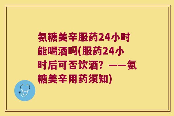 氨糖美辛服药24小时能喝酒吗(服药24小时后可否饮酒？——氨糖美辛用药须知)