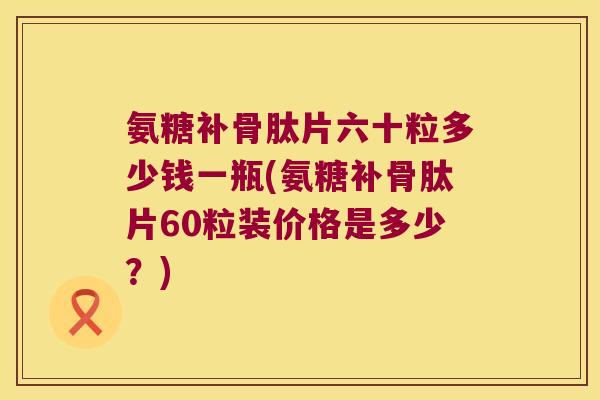 氨糖补骨肽片六十粒多少钱一瓶(氨糖补骨肽片60粒装价格是多少？)