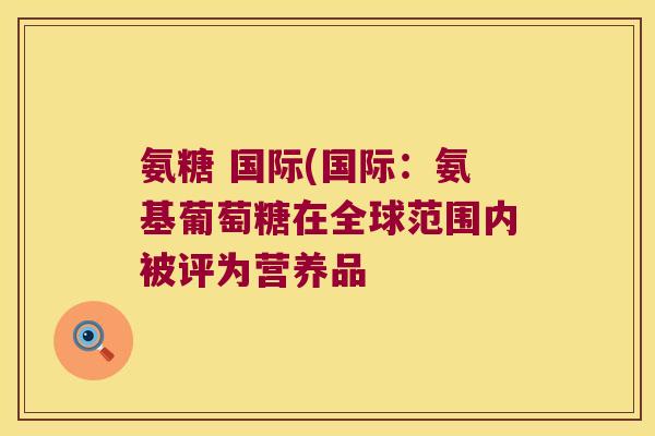 氨糖 国际(国际：氨基葡萄糖在全球范围内被评为营养品