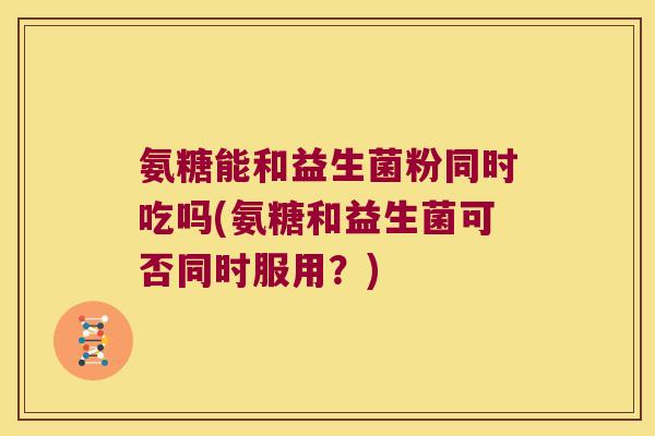 氨糖能和益生菌粉同时吃吗(氨糖和益生菌可否同时服用？)