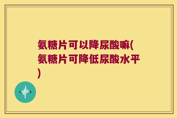 氨糖片可以降尿酸嘛(氨糖片可降低尿酸水平) 氨糖片可以降尿酸嘛(氨糖片可降低尿酸水平)