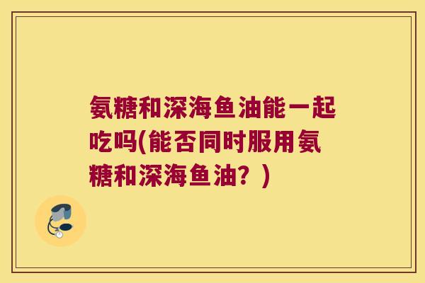 氨糖和深海鱼油能一起吃吗(能否同时服用氨糖和深海鱼油？)