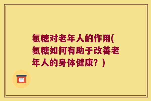 氨糖对老年人的作用(氨糖如何有助于改善老年人的身体健康?) 氨糖对老年人的作用(氨糖如何有助于改善老年人的身体健康?)