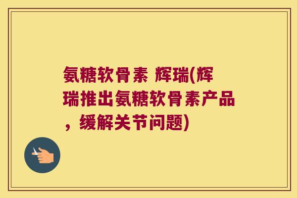 氨糖软骨素 辉瑞(辉瑞推出氨糖软骨素产品，缓解关节问题)