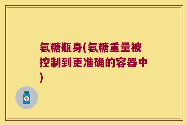 氨糖瓶身(氨糖重量被控制到更准确的容器中) 氨糖瓶身(氨糖重量被控制到更准确的容器中)