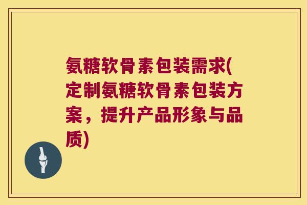 氨糖软骨素包装需求(定制氨糖软骨素包装方案，提升产品形象与品质)