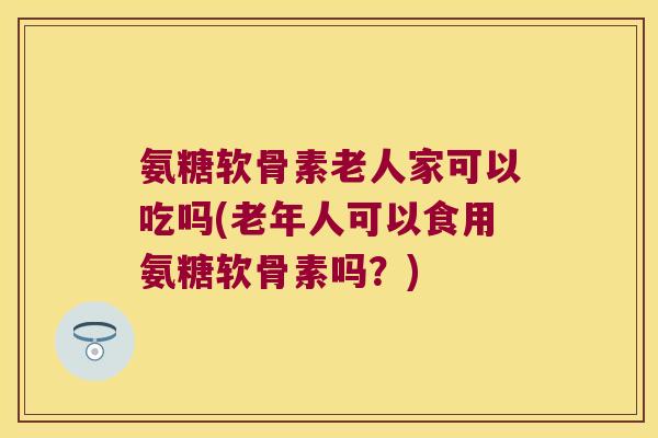 氨糖软骨素老人家可以吃吗(老年人可以食用氨糖软骨素吗？)