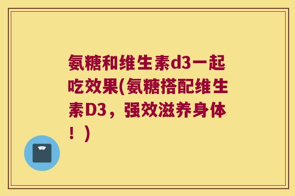 氨糖和维生素d3一起吃效果(氨糖搭配维生素D3，强效滋养身体！)