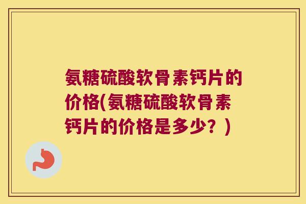 氨糖硫酸软骨素钙片的价格(氨糖硫酸软骨素钙片的价格是多少？)