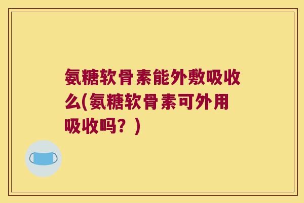 氨糖软骨素能外敷吸收么(氨糖软骨素可外用吸收吗?) 氨糖软骨素能外敷吸收么(氨糖软骨素可外用吸收吗?)
