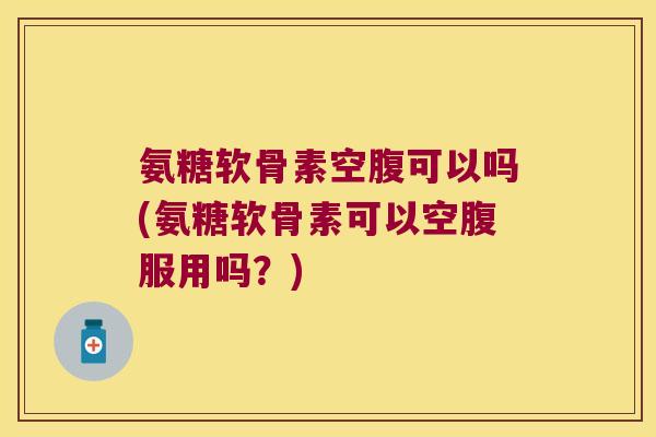 氨糖软骨素空腹可以吗(氨糖软骨素可以空腹服用吗？)