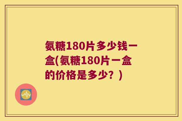 氨糖180片多少钱一盒(氨糖180片一盒的价格是多少?) 氨糖180片多少钱一盒(氨糖180片一盒的价格是多少?)
