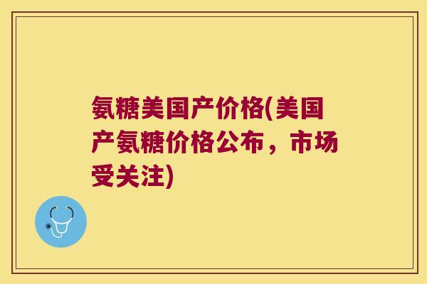 氨糖美国产价格(美国产氨糖价格公布，市场受关注)