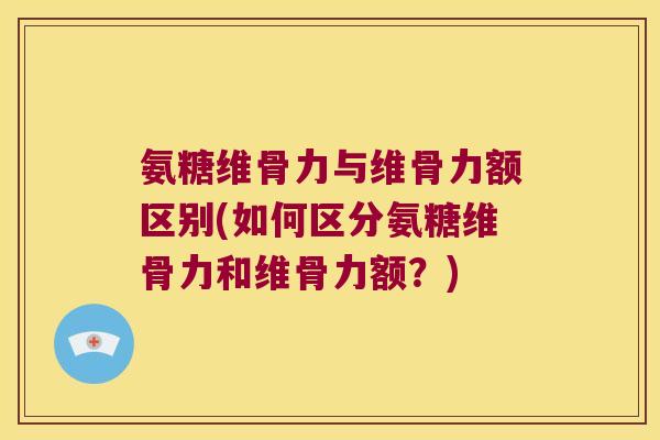 氨糖维骨力与维骨力额区别(如何区分氨糖维骨力和维骨力额？)