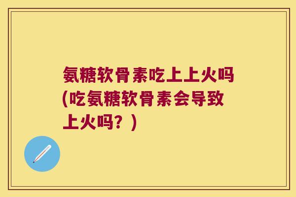 氨糖软骨素吃上上火吗(吃氨糖软骨素会导致上火吗？)