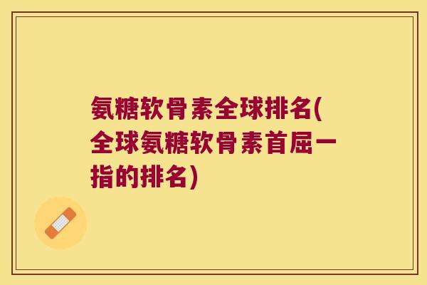 氨糖软骨素全球排名(全球氨糖软骨素首屈一指的排名)