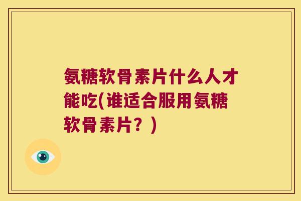 氨糖软骨素片什么人才能吃(谁适合服用氨糖软骨素片？)