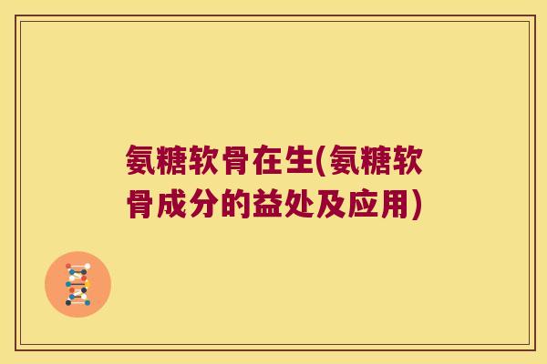 氨糖软骨在生(氨糖软骨成分的益处及应用)