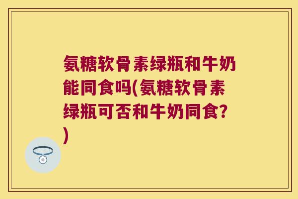 氨糖软骨素绿瓶和牛奶能同食吗(氨糖软骨素绿瓶可否和牛奶同食？)