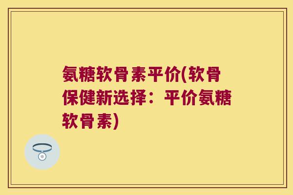 氨糖软骨素平价(软骨保健新选择:平价氨糖软骨素) 氨糖软骨素平价(软骨保健新选择:平价氨糖软骨素)