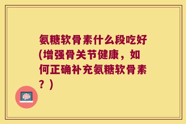 氨糖软骨素什么段吃好(增强骨关节健康,如何正确补充氨糖软骨素?) 氨糖软骨素什么段吃好(增强骨关节健康,如何正确补充氨糖软骨素?)
