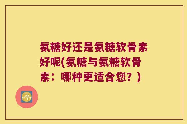 氨糖好还是氨糖软骨素好呢(氨糖与氨糖软骨素:哪种更适合您?) 氨糖好还是氨糖软骨素好呢(氨糖与氨糖软骨素:哪种更适合您?)