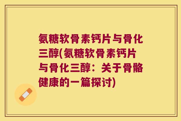 氨糖软骨素钙片与骨化三醇(氨糖软骨素钙片与骨化三醇：关于骨骼健康的一篇探讨)