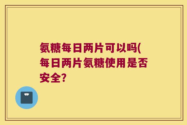 氨糖每日两片可以吗(每日两片氨糖使用是否安全? 氨糖每日两片可以吗(每日两片氨糖使用是否安全?