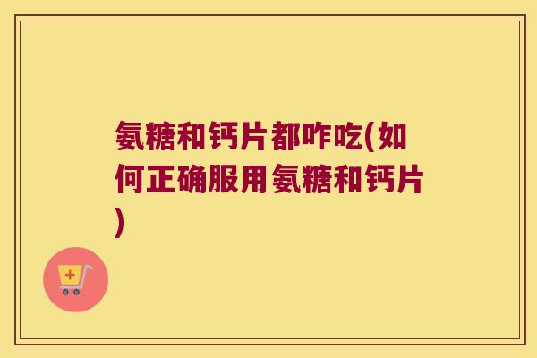 氨糖和钙片都咋吃(如何正确服用氨糖和钙片) 氨糖和钙片都咋吃(如何正确服用氨糖和钙片)