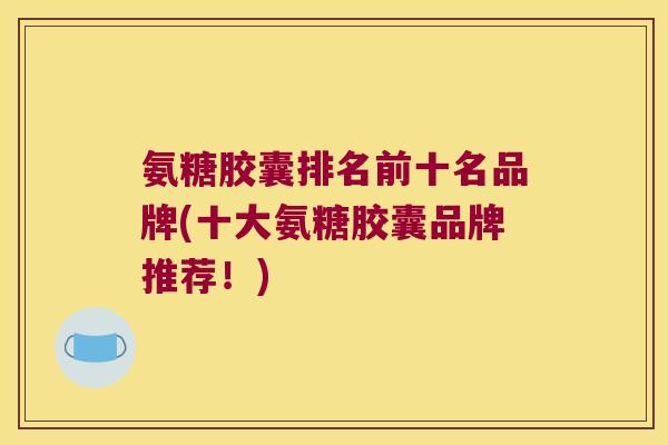 氨糖胶囊排名前十名品牌(十大氨糖胶囊品牌推荐!) 氨糖胶囊排名前十名品牌(十大氨糖胶囊品牌推荐!)