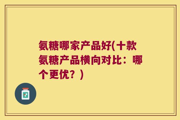 氨糖哪家产品好(十款氨糖产品横向对比：哪个更优？)
