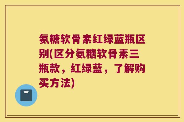 氨糖软骨素红绿蓝瓶区别(区分氨糖软骨素三瓶款,红绿蓝,了解购买方法) 氨糖软骨素红绿蓝瓶区别(区分氨糖软骨素三瓶款,红绿蓝,了解购买方法)