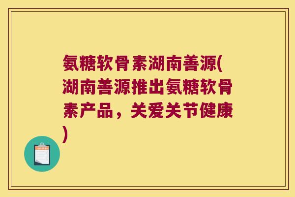 氨糖软骨素湖南善源(湖南善源推出氨糖软骨素产品,关爱关节健康) 氨糖软骨素湖南善源(湖南善源推出氨糖软骨素产品,关爱关节健康)