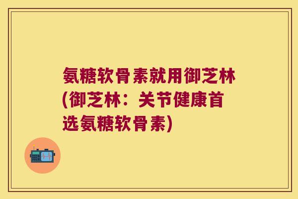 氨糖软骨素就用御芝林(御芝林：关节健康首选氨糖软骨素)