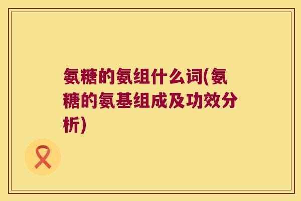 氨糖的氨组什么词(氨糖的氨基组成及功效分析)