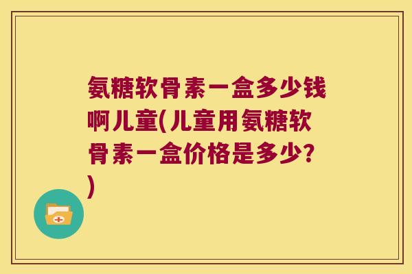 氨糖软骨素一盒多少钱啊儿童(儿童用氨糖软骨素一盒价格是多少?) 氨糖软骨素一盒多少钱啊儿童(儿童用氨糖软骨素一盒价格是多少?)
