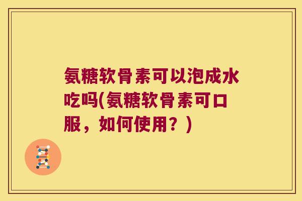 氨糖软骨素可以泡成水吃吗(氨糖软骨素可口服,如何使用?) 氨糖软骨素可以泡成水吃吗(氨糖软骨素可口服,如何使用?)