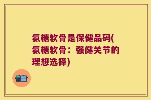 氨糖软骨是保健品码(氨糖软骨：强健关节的理想选择)