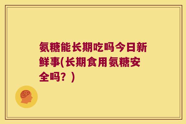 氨糖能长期吃吗今日新鲜事(长期食用氨糖安全吗?) 氨糖能长期吃吗今日新鲜事(长期食用氨糖安全吗?)