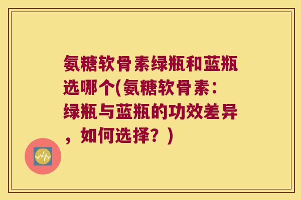 氨糖软骨素绿瓶和蓝瓶选哪个(氨糖软骨素：绿瓶与蓝瓶的功效差异，如何选择？)