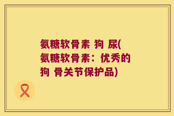 氨糖软骨素 狗 尿(氨糖软骨素：优秀的 狗 骨关节保护品)