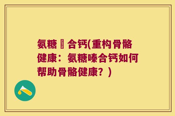 氨糖嗸合钙(重构骨骼健康:氨糖嗪合钙如何帮助骨骼健康?) 氨糖嗸合钙(重构骨骼健康:氨糖嗪合钙如何帮助骨骼健康?)
