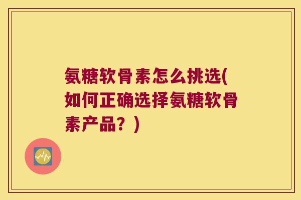 氨糖软骨素怎么挑选(如何正确选择氨糖软骨素产品?) 氨糖软骨素怎么挑选(如何正确选择氨糖软骨素产品?)