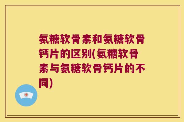 氨糖软骨素和氨糖软骨钙片的区别(氨糖软骨素与氨糖软骨钙片的不同) 氨糖软骨素和氨糖软骨钙片的区别(氨糖软骨素与氨糖软骨钙片的不同)