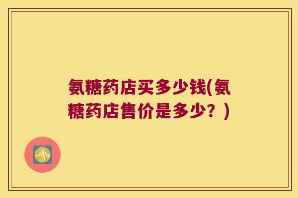 氨糖药店买多少钱(氨糖药店售价是多少？)