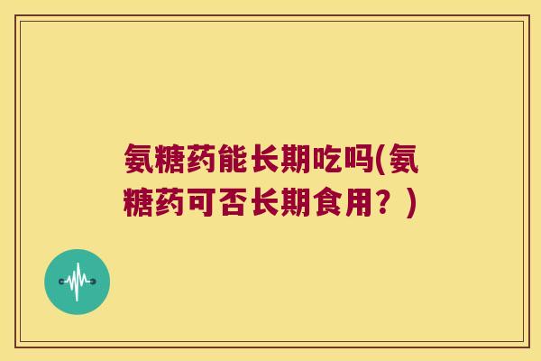 氨糖药能长期吃吗(氨糖药可否长期食用?) 氨糖药能长期吃吗(氨糖药可否长期食用?)