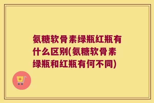 氨糖软骨素绿瓶红瓶有什么区别(氨糖软骨素绿瓶和红瓶有何不同) 氨糖软骨素绿瓶红瓶有什么区别(氨糖软骨素绿瓶和红瓶有何不同)