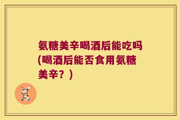 氨糖美辛喝酒后能吃吗(喝酒后能否食用氨糖美辛?) 氨糖美辛喝酒后能吃吗(喝酒后能否食用氨糖美辛?)
