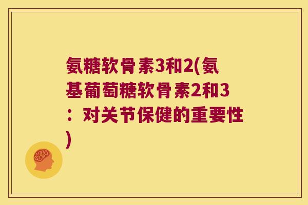 氨糖软骨素3和2(氨基葡萄糖软骨素2和3：对关节保健的重要性)